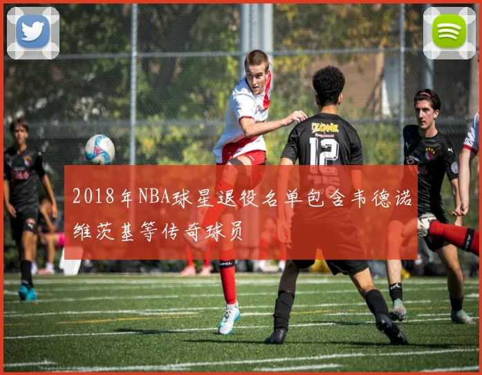 2018年NBA球星退役名单包含韦德诺维茨基等传奇球员