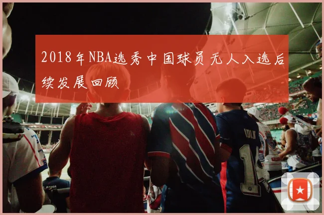 2018年NBA选秀中国球员无人入选后续发展回顾