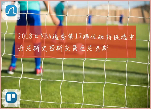 2018年NBA选秀第17顺位独行侠选中丹尼斯史密斯交易至尼克斯