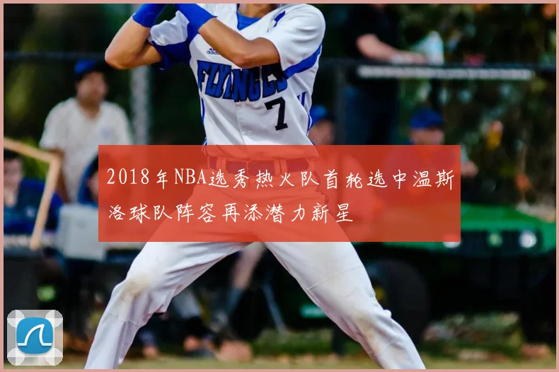 2018年NBA选秀热火队首轮选中温斯洛球队阵容再添潜力新星