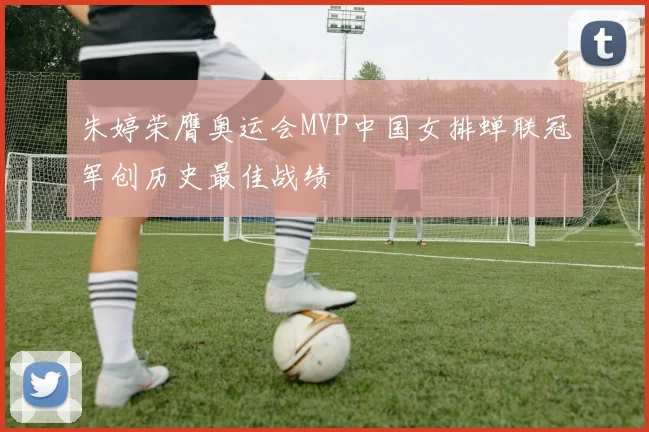 朱婷荣膺奥运会MVP中国女排蝉联冠军创历史最佳战绩