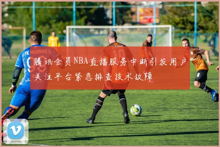 腾讯会员NBA直播服务中断引发用户关注平台紧急排查技术故障