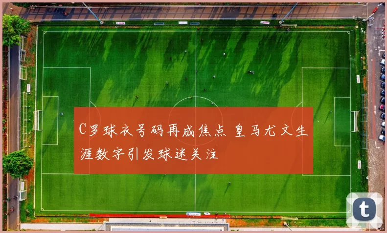 C罗球衣号码再成焦点 皇马尤文生涯数字引发球迷关注