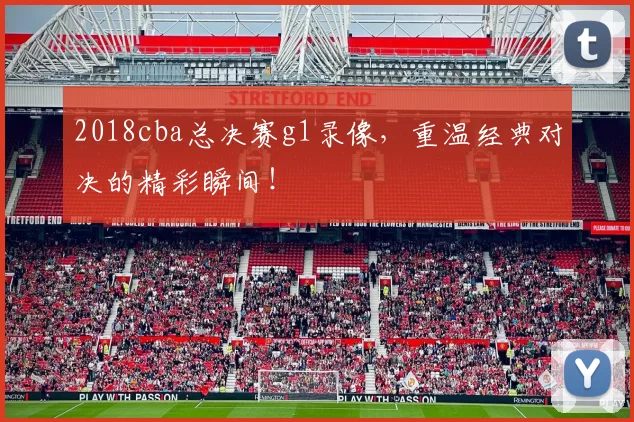 2018cba总决赛g1录像，重温经典对决的精彩瞬间！