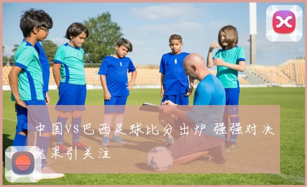 中国vs巴西足球比分出炉 强强对决结果引关注