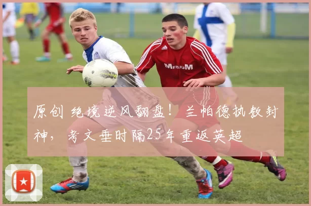 原创 绝境逆风翻盘！兰帕德执教封神，考文垂时隔25年重返英超