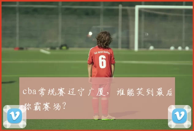 cba常规赛辽宁广厦，谁能笑到最后称霸赛场？