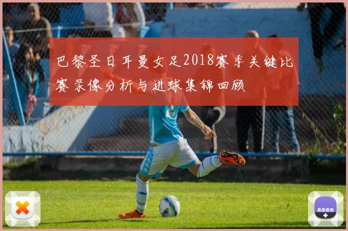 巴黎圣日耳曼女足2018赛季关键比赛录像分析与进球集锦回顾