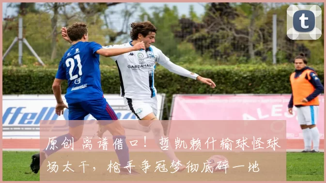 原创 离谱借口!哲凯赖什输球怪球场太干,枪手争冠梦彻底碎一地